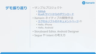 デモ振り返り • サンプルプロジェクト
• GitHub
• XLsoft サイトからのダウンロード
• Xamarin ネイティブの開発手法
• エクセルソフトのドキュメントページ の
• Hello, iPhone
• Hello, Android
• Storyboard Editor, Android Designer
• Segue や Intent の考え方
 