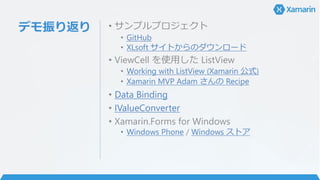 デモ振り返り • サンプルプロジェクト
• GitHub
• XLsoft サイトからのダウンロード
• ViewCell を使用した ListView
• Working with ListView (Xamarin 公式)
• Xamarin MVP Adam さんの Recipe
• Data Binding
• IValueConverter
• Xamarin.Forms for Windows
• Windows Phone / Windows ストア
 