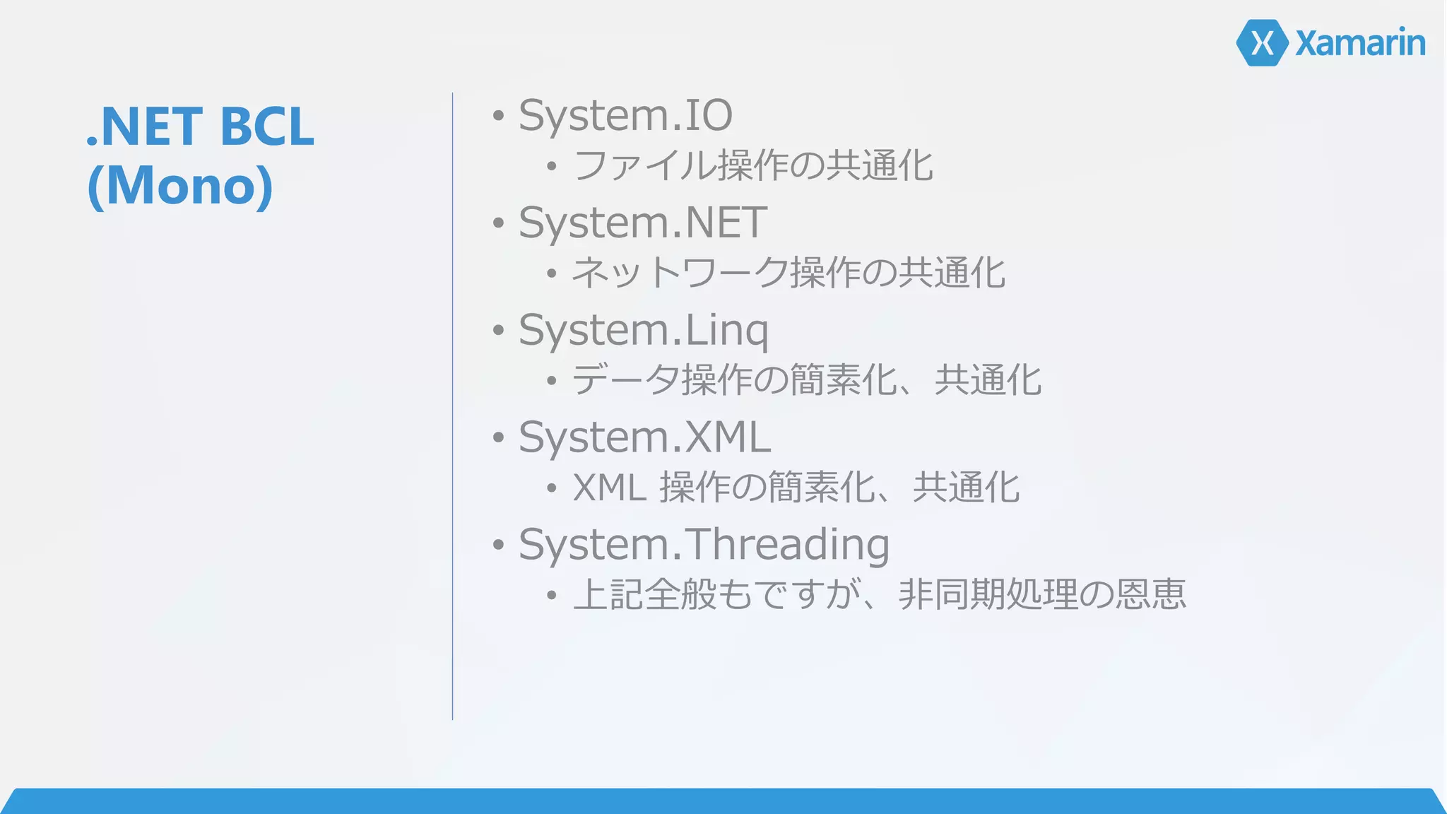 .NET BCL
(Mono)
• System.IO
• ファイル操作の共通化
• System.NET
• ネットワーク操作の共通化
• System.Linq
• データ操作の簡素化、共通化
• System.XML
• XML 操作の簡素化、共通化
• System.Threading
• 上記全般もですが、非同期処理の恩恵
 
