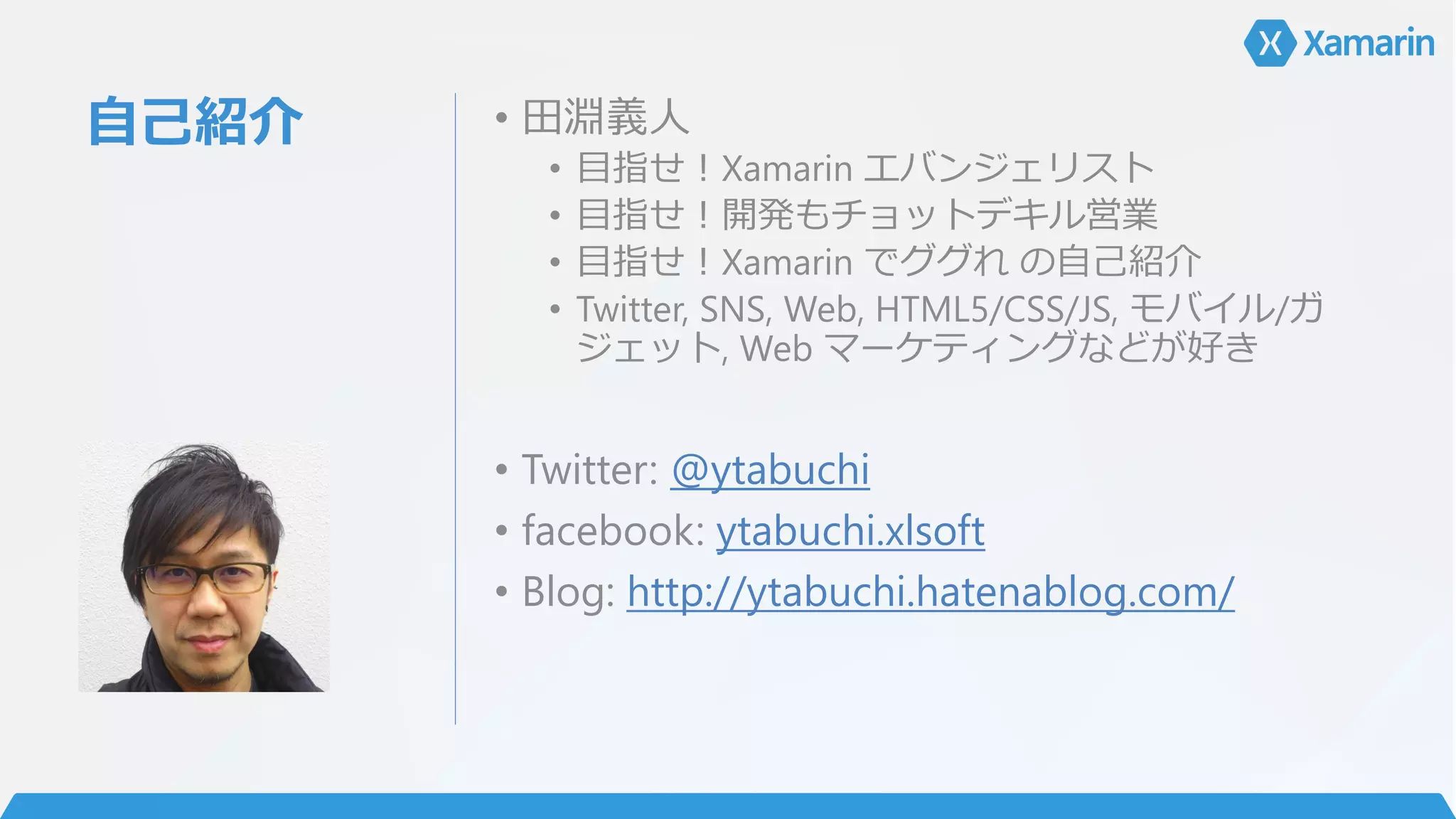 自己紹介 • 田淵義人
• 目指せ！Xamarin エバンジェリスト
• 目指せ！開発もチョットデキル営業
• 目指せ！Xamarin でググれ の自己紹介
• Twitter, SNS, Web, HTML5/CSS/JS, モバイル/ガ
ジェット, Web マーケティングなどが好き
• Twitter: @ytabuchi
• facebook: ytabuchi.xlsoft
• Blog: http://ytabuchi.hatenablog.com/
 