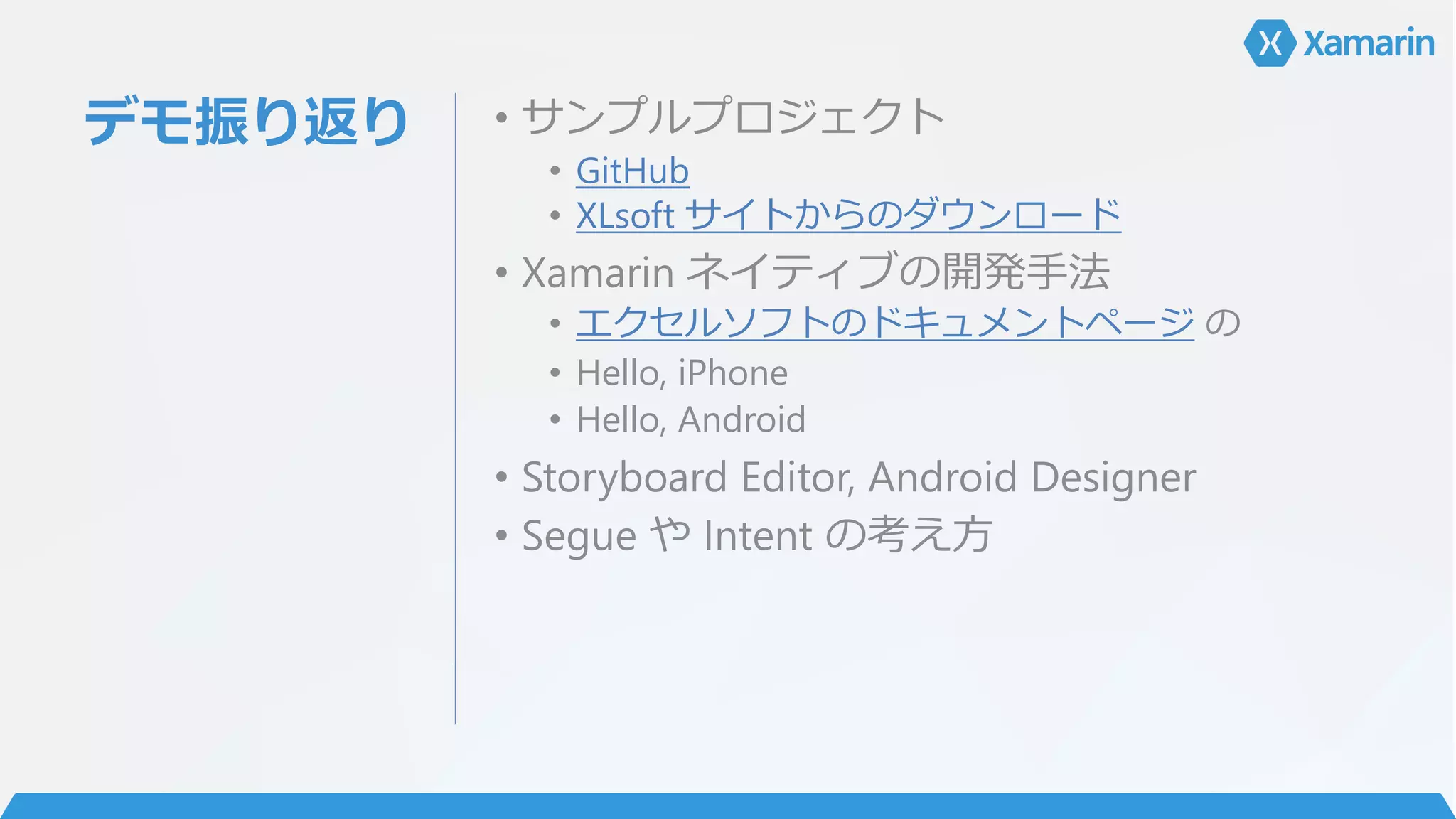 デモ振り返り • サンプルプロジェクト
• GitHub
• XLsoft サイトからのダウンロード
• Xamarin ネイティブの開発手法
• エクセルソフトのドキュメントページ の
• Hello, iPhone
• Hello, Android
• Storyboard Editor, Android Designer
• Segue や Intent の考え方
 