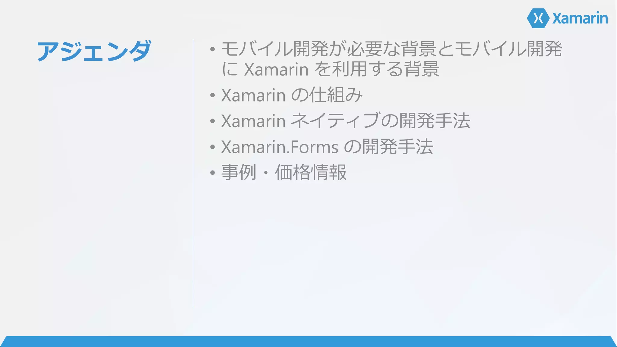 アジェンダ • モバイル開発が必要な背景とモバイル開発
に Xamarin を利用する背景
• Xamarin の仕組み
• Xamarin ネイティブの開発手法
• Xamarin.Forms の開発手法
• 事例・価格情報
 