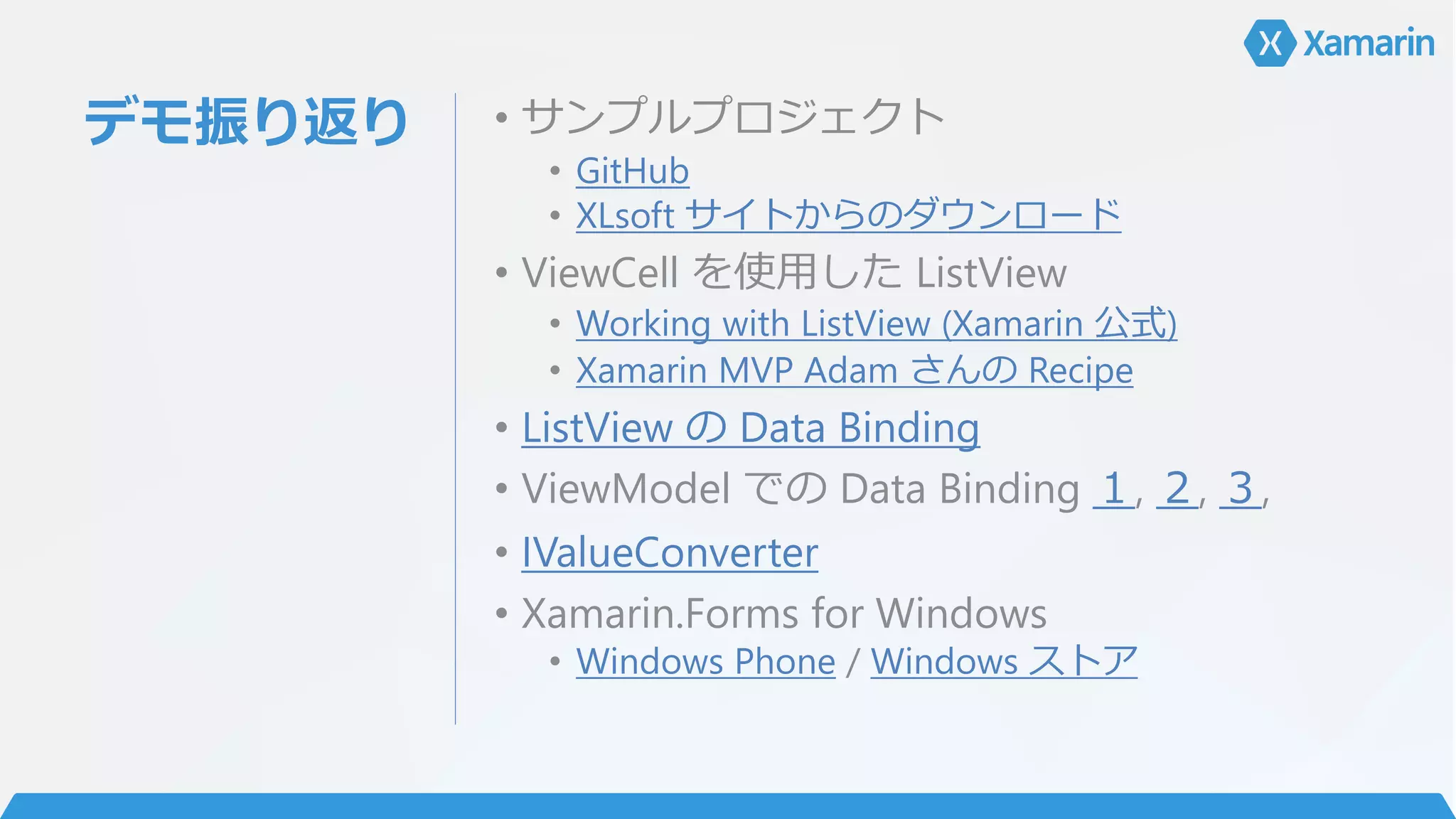 デモ振り返り • サンプルプロジェクト
• GitHub
• XLsoft サイトからのダウンロード
• ViewCell を使用した ListView
• Working with ListView (Xamarin 公式)
• Xamarin MVP Adam さんの Recipe
• ListView の Data Binding
• ViewModel での Data Binding １, ２, ３,
• IValueConverter
• Xamarin.Forms for Windows
• Windows Phone / Windows ストア
 