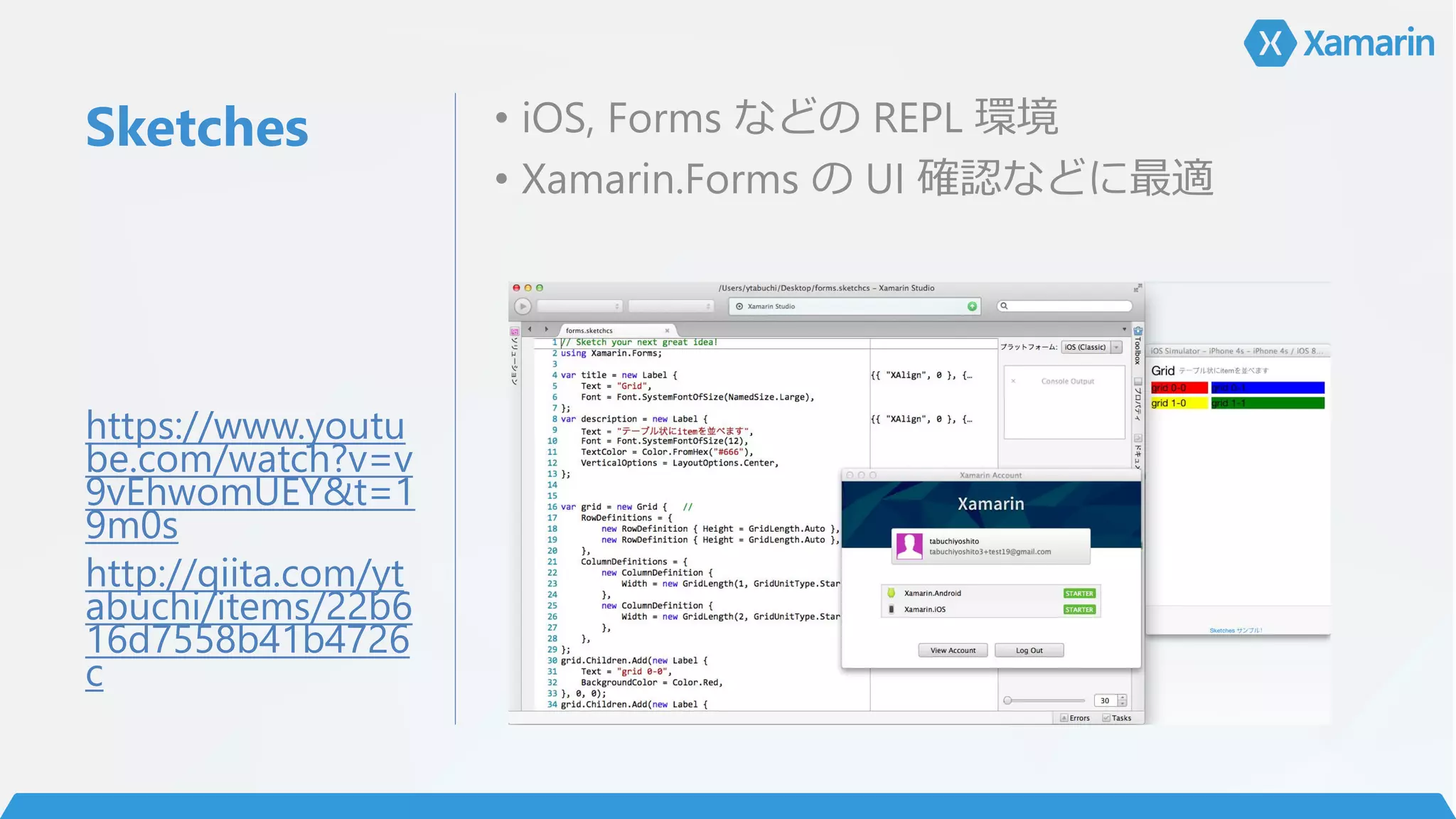 Sketches • iOS, Forms などの REPL 環境
• Xamarin.Forms の UI 確認などに最適
https://www.youtu
be.com/watch?v=v
9vEhwomUEY&t=1
9m0s
http://qiita.com/yt
abuchi/items/22b6
16d7558b41b4726
c
 