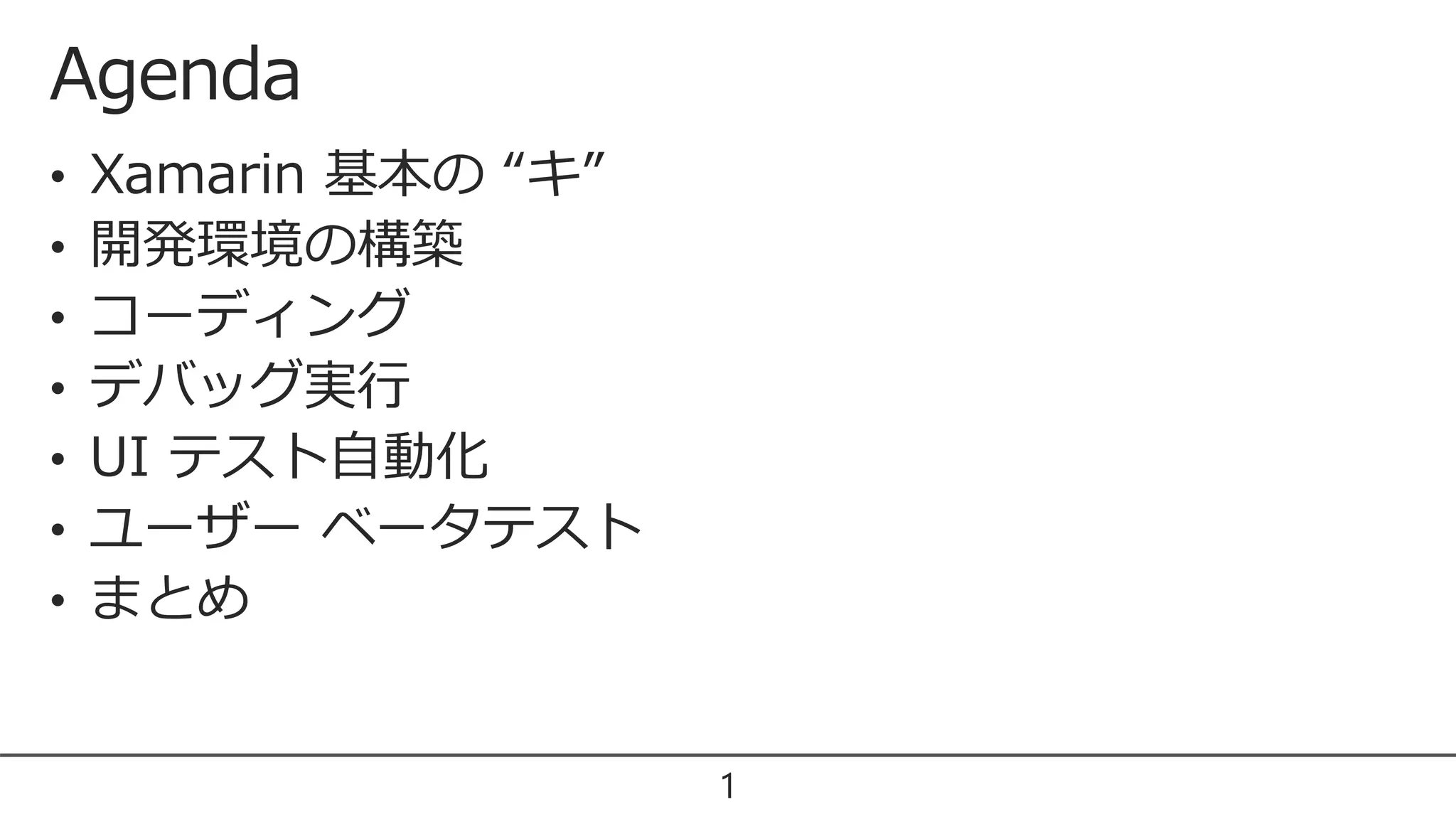 Agenda
• Xamarin 基本の “キ”
• 開発環境の構築
• コーディング
• デバッグ実行
• UI テスト自動化
• ユーザー ベータテスト
• まとめ
1
 
