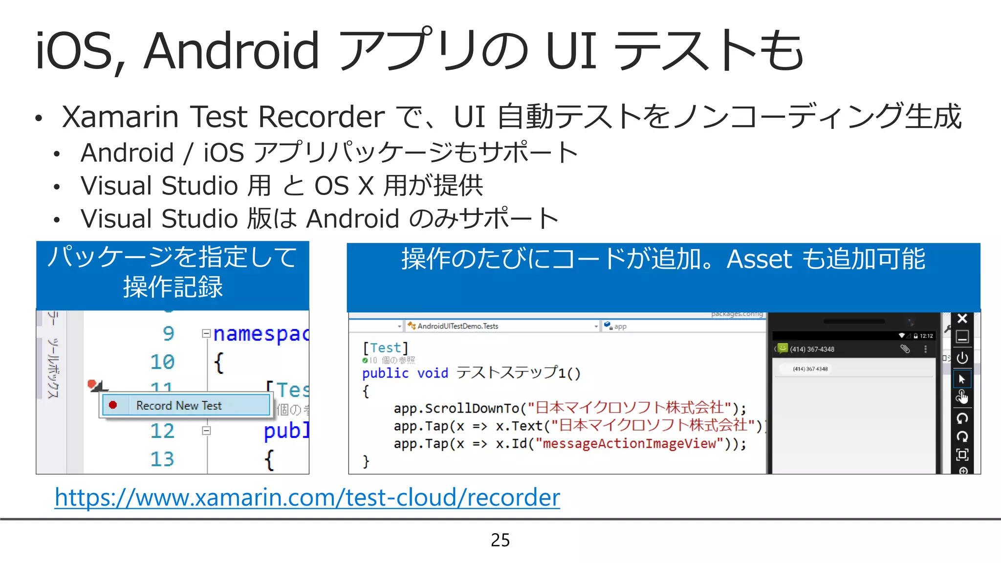 iOS, Android アプリの UI テストも
25
• Xamarin Test Recorder で、UI 自動テストをノンコーディング生成
• Android / iOS アプリパッケージもサポート
• Visual Studio 用 と OS X 用が提供
• Visual Studio 版は Android のみサポート
パッケージを指定して
操作記録
操作のたびにコードが追加。Asset も追加可能
https://www.xamarin.com/test-cloud/recorder
 