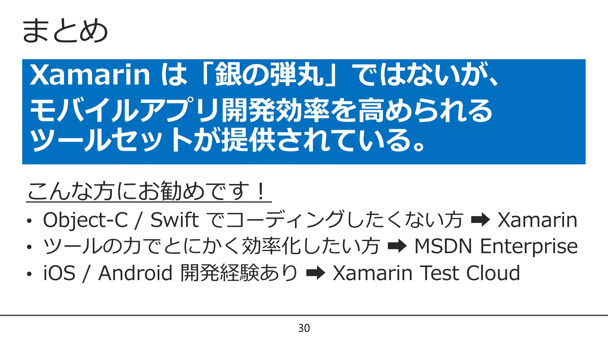 まとめ
Xamarin は「銀の弾丸」ではないが、
モバイルアプリ開発効率を高められる
ツールセットが提供されている。
30
こんな方にお勧めです！
• Object-C / Swift でコーディングしたくない方 ➡ Xamarin
• ツールの力でとにかく効率化したい方 ➡ MSDN Enterprise
• iOS / Android 開発経験あり ➡ Xamarin Test Cloud
 
