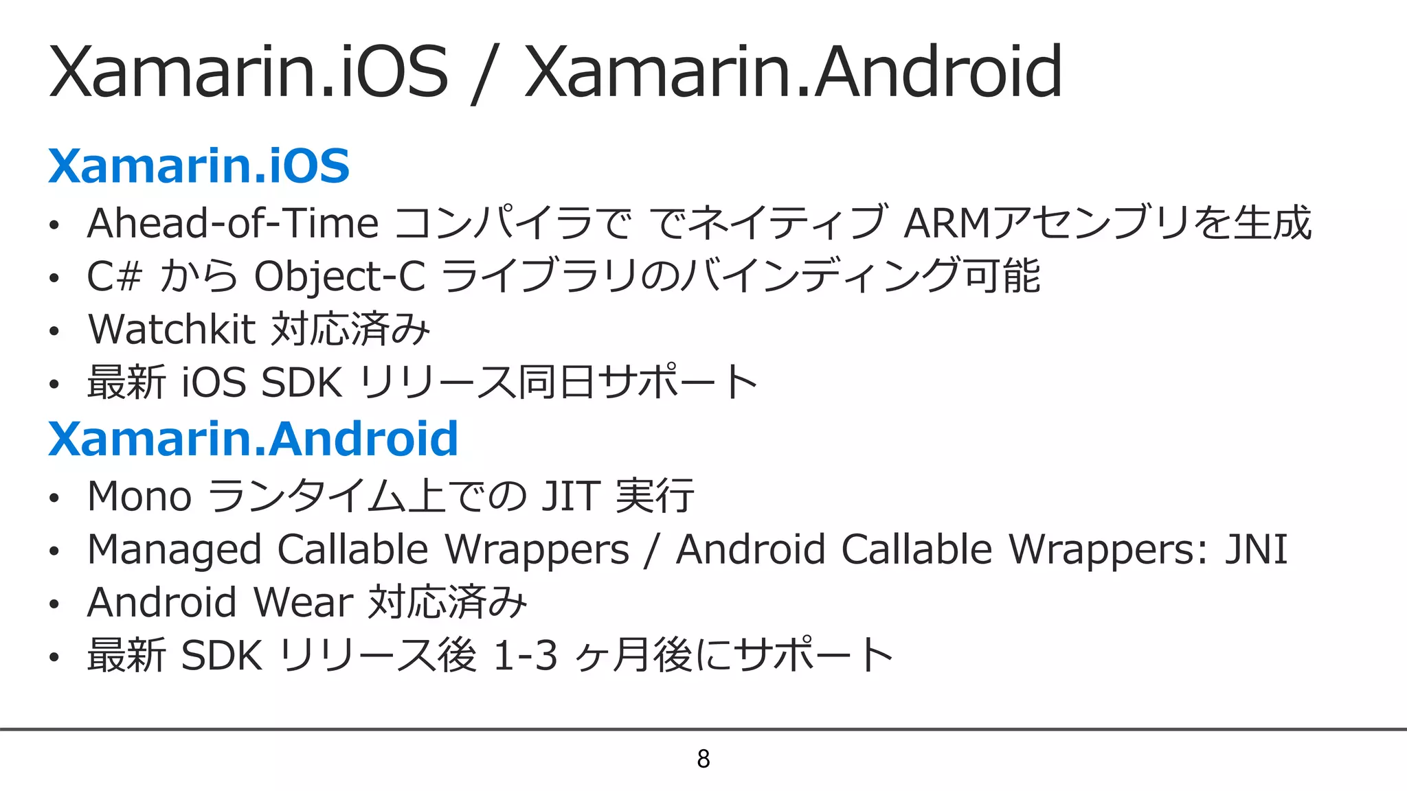 Xamarin.iOS / Xamarin.Android
8
• Ahead-of-Time コンパイラで でネイティブ ARMアセンブリを生成
• C# から Object-C ライブラリのバインディング可能
• Watchkit 対応済み
• 最新 iOS SDK リリース同日サポート
• Mono ランタイム上での JIT 実行
• Managed Callable Wrappers / Android Callable Wrappers: JNI
• Android Wear 対応済み
• 最新 SDK リリース後 1-3 ヶ月後にサポート
 