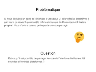 Problématique
Si nous écrivons un code de l’interface d’utilisateur UI pour chaque plateforme à
part donc ça devient (presque) la même chose que le développement Native
propre ! Nous n’avons qu’une petite partie de code partagé.
Question
Est-ce qu’il est possible de partager le code de l’interface d’utilisateur UI
entre les différentes plateformes ?
 