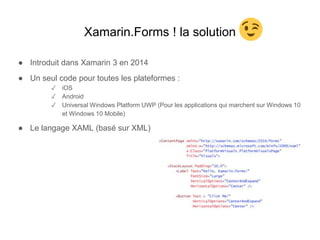 Xamarin.Forms ! la solution
● Introduit dans Xamarin 3 en 2014
● Un seul code pour toutes les plateformes :
✓ iOS
✓ Android
✓ Universal Windows Platform UWP (Pour les applications qui marchent sur Windows 10
et Windows 10 Mobile)
● Le langage XAML (basé sur XML)
 