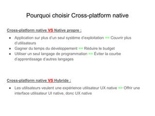 Pourquoi choisir Cross-platform native
Cross-platform native VS Native propre :
● Application sur plus d’un seul système d’exploitation == Couvrir plus
d’utilisateurs
● Gagner du temps du développement == Réduire le budget
● Utiliser un seul langage de programmation == Éviter la courbe
d’apprentissage d’autres langages
Cross-platform native VS Hybride :
● Les utilisateurs veulent une expérience utilisateur UX native => Offrir une
interface utilisateur UI native, donc UX native
 