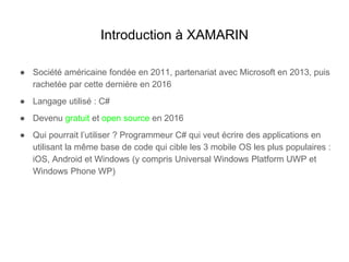 Introduction à XAMARIN
● Société américaine fondée en 2011, partenariat avec Microsoft en 2013, puis
rachetée par cette dernière en 2016
● Langage utilisé : C#
● Devenu gratuit et open source en 2016
● Qui pourrait l’utiliser ? Programmeur C# qui veut écrire des applications en
utilisant la même base de code qui cible les 3 mobile OS les plus populaires :
iOS, Android et Windows (y compris Universal Windows Platform UWP et
Windows Phone WP)
 