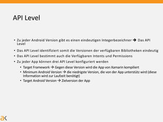 API Level
• Zu jeder Android Version gibt es einen eindeutigen Integerbezeichner è Das API
Level
• Das API Level identifiziert somit die Versionen der verfügbaren Bibliotheken eindeutig
• Das API Level bestimmt auch die Verfügbaren Intents und Permissions
• Zu jeder App können drei API Level konfiguriert werden
• Target Framework à Gegen diese Version wird die App von Xamarin kompiliert
• Minimum Android Version à die niedrigste Version, die von der App unterstütz wird (diese
Information wird zur Laufzeit benötigt)
• Target Android Version à Zielversion der App
 