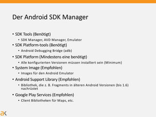 Der Android SDK Manager
• SDK Tools (Benötigt)
• SDK Manager, AVD Manager, Emulator
• SDK Platform-tools (Benötigt)
• Android Debugging Bridge (adb)
• SDK Platform (Mindestens eine benötigt)
• Alle konfigurierten Versionen müssen installiert sein (Minimum)
• System Image (Empfohlen)
• Images für den Android Emulator
• Android Support Library (Empfohlen)
• Bibliothek, die z. B. Fragments in älteren Android Versionen (bis 1.6)
nachrüstet
• Google Play Services (Empfohlen)
• Client Bibliotheken für Maps, etc.
 