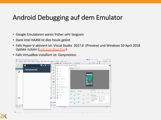 Android Debugging auf dem Emulator
• Google Emulatoren waren früher sehr langsam
• Dank Intel HAXM ist dies heute gelöst
• Falls Hyper-V aktiviert ist: Visual Studio 2017.8 (Preview) und Windows 10 April 2018
Update nutzen (Link zum Blog Post)
• Falls VirtualBox installiert ist: Genymotion
 