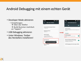 Android Debugging mit einem echten Gerät
• Developer Mode aktivieren
• Einstellungen
à Über das Telefon
à Build-Nummer mehrfach
an-“tappen“
• USB Debugging aktivieren
• Unter Windows: Treiber
des Herstellers installieren!
 