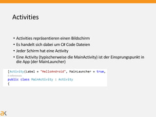 Activities
• Activities repräsentieren einen Bildschirm
• Es handelt sich dabei um C# Code Dateien
• Jeder Schirm hat eine Activity
• Eine Activity (typischerweise die MainActivity) ist der Einsprungspunkt in
die App (der MainLauncher)
 