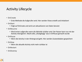 Activity Lifecycle
• OnCreate
• Erste Methode die Aufgerufen wird. Hier werden Views erstellt und initialisiert
• OnStart
• Folgt auf OnCreate und wird zum aktualisieren von Daten benutzt
• OnResume
• Wird immer aufgerufen wenn die Aktivität sichtbar wird. Der Nutzer kann nun mit der
Activity interagieren. Macht alles „Rückgängig“ was in OnPause gemacht wurde
• OnPause
• Wenn die Activity in den Hintergrund geht. Hier werden Zustandsdaten gespeichert
• OnStop
• Wenn die aktuelle Activity nicht mehr sichtbar ist
• OnRestart
• OnDestroy
 
