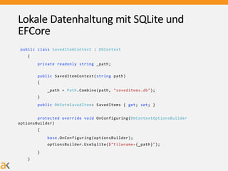 Lokale Datenhaltung mit SQLite und
EFCore
public class SavedItemContext : DbContext
{
private readonly string _path;
public SavedItemContext(string path)
{
_path = Path.Combine(path, "saveditems.db");
}
public DbSet<SavedItem> SavedItems { get; set; }
protected override void OnConfiguring(DbContextOptionsBuilder
optionsBuilder)
{
base.OnConfiguring(optionsBuilder);
optionsBuilder.UseSqlite($"Filename={_path}");
}
}
 