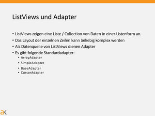 ListViews und Adapter
• ListViews zeigen eine Liste / Collection von Daten in einer Listenform an.
• Das Layout der einzelnen Zeilen kann beliebig komplex werden
• Als Datenquelle von ListViews dienen Adapter
• Es gibt folgende Standardadapter:
• ArrayAdapter
• SimpleAdapter
• BaseAdapter
• CursorAdapter
 