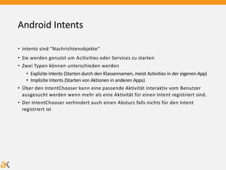 Android Intents
• Intents sind “Nachrichtenobjekte“
• Sie werden genutzt um Acitivities oder Services zu starten
• Zwei Typen können unterschieden werden
• Explizite Intents (Starten durch den Klassennamen, meist Activities in der eigenen App)
• Implizite Intents (Starten von Aktionen in anderen Apps)
• Über den IntentChooser kann eine passende Aktivität interaktiv vom Benutzer
ausgesucht werden wenn mehr als eine Aktivität für einen Intent registriert sind.
• Der IntentChooser verhindert auch einen Absturz falls nichts für den Intent
registriert ist
 