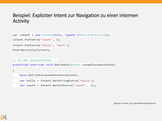 Beispiel: Expliziter Intent zur Navigation zu einer internen
Activity
var intent = new Intent(this, typeof (DetailsActivity));
intent.PutExtra("count", 1);
intent.PutExtra("hallo", "welt");
StartActivity(intent);
// In der Zielactivity ...
protected override void OnCreate(Bundle savedInstanceState)
{
base.OnCreate(savedInstanceState);
var hallo = Intent.GetStringExtra("hallo");
var count = Intent.GetIntExtra("count", -1);
Beispiel: Android / 03_AndroidActivityIntentDemo
 