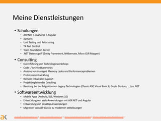 Meine Dienstleistungen
• Schulungen
• ASP.NET / JavaScript / Angular
• Xamarin
• Unit Testing und Refactoring
• TX Text Control
• Team Foundation Server
• .NET Datenzugriff (Entity Framework, NHibernate, Micro O/R Mapper)
• Consulting
• Durchführung von Technologieworkshops
• Code- / Architekturreviews
• Analyse von managed Memory Leaks und Performanceproblemen
• Prototypenentwicklung
• Remote Entwickler-Support
• Projektbegleitendes Coaching
• Beratung bei der Migration von Legacy Technologien (Classic ASP, Visual Basic 6, Gupta Centura, ...) zu .NET
• Softwareentwicklung
• Mobile Apps (Android, iOS, Windows 10)
• Entwicklung von Web-Anwendungen mit ASP.NET und Angular
• Entwicklung von Desktop Anwendungen
• Migration von ASP Classic zu modernen Weblösungen
andre@ andrekraem er.de | https://andrekraem er.de | http://andrekraem er.de/blog | http://github.com /AndreKraem er
 