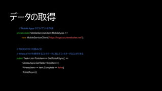 ǩ`ȡ
// Mobile Apps Υ饤Ȥ
private static MobileServiceClient MobileApps =>
new MobileServiceClient("https://hoge.azurewebsites.net");
// TOODΥꥹȤiߤ
// Where᥽åɤʹä뤳Ȥǥǩ`ˌƥե륿`뤳ȤǤ
public Task<List<TodoItem>> GetTodoASync() =>
MobileApps.GetTable<TodoItem>()
.Where(item => item.Complete == false)
.ToListAsync();
 
