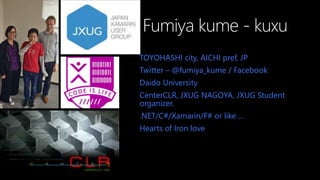 Fumiya kume - kuxu
TOYOHASHI city, AICHI pref, JP
Twitter C @fumiya_kume / Facebook
Daido University
CenterCLR, JXUG NAGOYA, JXUG Student
organizer.
.NET/C#/Xamarin/F# or like 
Hearts of Iron love
 