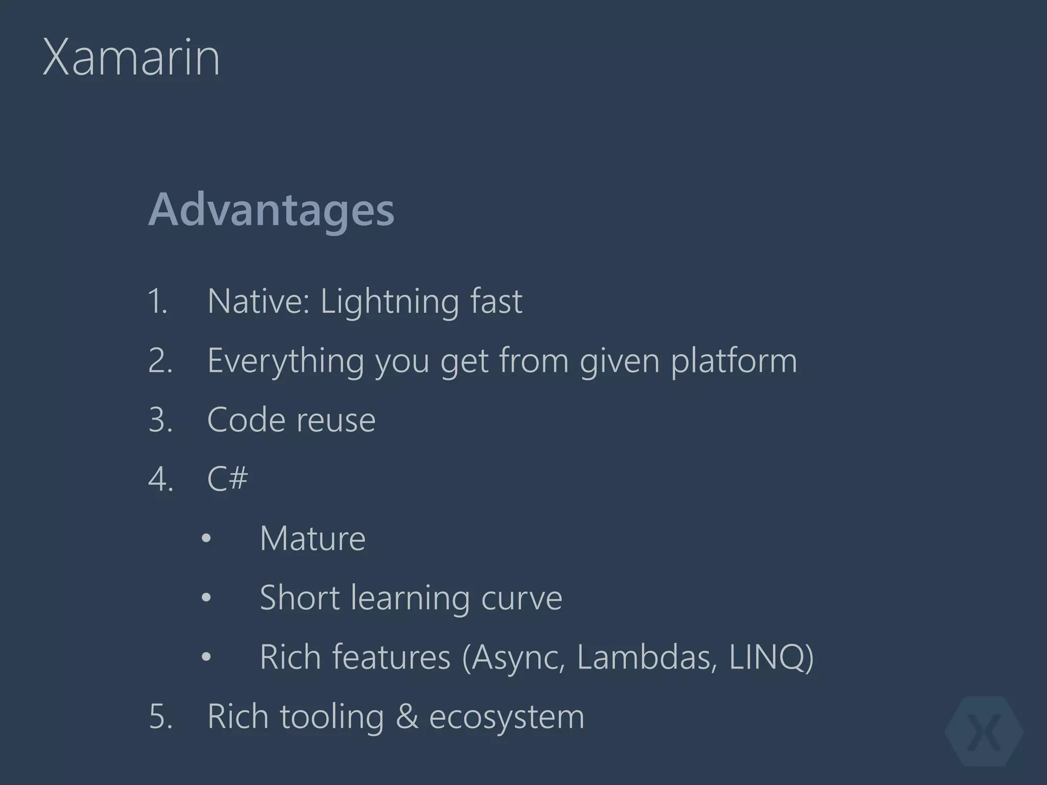 Xamarin
1. Native: Lightning fast
2. Everything you get from given platform
3. Code reuse
4. C#
• Mature
• Short learning curve
• Rich features (Async, Lambdas, LINQ)
5. Rich tooling & ecosystem
Advantages
 