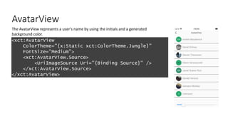 AvatarView
<xct:AvatarView
ColorTheme="{x:Static xct:ColorTheme.Jungle}"
FontSize="Medium”>
<xct:AvatarView.Source>
<UriImageSource Uri="{Binding Source}" />
</xct:AvatarView.Source>
</xct:AvatarView>
The AvatarView represents a user's name by using the initials and a generated
background color.
 