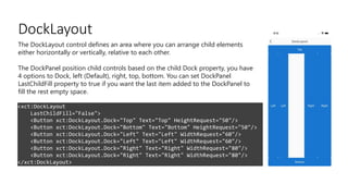 DockLayout
<xct:DockLayout
LastChildFill="False">
<Button xct:DockLayout.Dock="Top" Text="Top" HeightRequest="50"/>
<Button xct:DockLayout.Dock="Bottom" Text="Bottom" HeightRequest="50"/>
<Button xct:DockLayout.Dock="Left" Text="Left" WidthRequest="60"/>
<Button xct:DockLayout.Dock="Left" Text="Left" WidthRequest="60"/>
<Button xct:DockLayout.Dock="Right" Text="Right" WidthRequest="80"/>
<Button xct:DockLayout.Dock="Right" Text="Right" WidthRequest="80"/>
</xct:DockLayout>
The DockLayout control defines an area where you can arrange child elements
either horizontally or vertically, relative to each other.
The DockPanel position child controls based on the child Dock property, you have
4 options to Dock, left (Default), right, top, bottom. You can set DockPanel
LastChildFill property to true if you want the last item added to the DockPanel to
fill the rest empty space.
 
