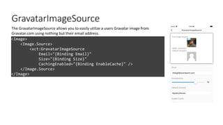 GravatarImageSource
<Image>
<Image.Source>
<xct:GravatarImageSource
Email="{Binding Email}"
Size="{Binding Size}"
CachingEnabled="{Binding EnableCache}" />
</Image.Source>
</Image>
The GravatarImageSource allows you to easily utilize a users Gravatar image from
Gravatar.com using nothing but their email address.
 