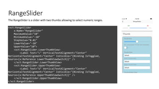 RangeSlider
<xct:RangeSlider
x:Name="RangeSlider"
MaximumValue="10"
MinimumValue="-10"
StepValue="0.01"
LowerValue="-10"
UpperValue="10”>
<xct:RangeSlider.LowerThumbView>
<Label Text="L" VerticalTextAlignment="Center"
HorizontalTextAlignment="Center" IsVisible="{Binding IsToggled,
Source={x:Reference LowerThumbViewSwitch}}" />
</xct:RangeSlider.LowerThumbView>
<xct:RangeSlider.UpperThumbView>
<Label Text="U" VerticalTextAlignment="Center"
HorizontalTextAlignment="Center" IsVisible="{Binding IsToggled,
Source={x:Reference UpperThumbViewSwitch}}" />
</xct:RangeSlider.UpperThumbView>
</xct:RangeSlider>
The RangeSlider is a slider with two thumbs allowing to select numeric ranges.
 