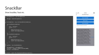 SnackBar
var messageOptions = new MessageOptions
{
Message = GenerateLongText(5)
};
var actionOptions = new List<SnackBarActionOptions>
{
new SnackBarActionOptions
{
Text = "Action1",
Action = () =>
{
Debug.WriteLine("1");
return Task.CompletedTask;
}
},
new SnackBarActionOptions
{
Text = "Action2",
Action = () =>
{
Debug.WriteLine("2");
return Task.CompletedTask;
}
}
};
var options = new SnackBarOptions
{
MessageOptions = messageOptions,
Duration = TimeSpan.FromMilliseconds(5000),
Actions = actionOptions
};
var result = await this.DisplaySnackBarAsync(options);
Show SnackBar, Toast etc.
 