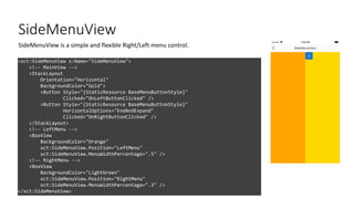 SideMenuView
<xct:SideMenuView x:Name="SideMenuView">
<!-- MainView -->
<StackLayout
Orientation="Horizontal"
BackgroundColor="Gold">
<Button Style="{StaticResource BaseMenuButtonStyle}"
Clicked="OnLeftButtonClicked" />
<Button Style="{StaticResource BaseMenuButtonStyle}"
HorizontalOptions="EndAndExpand"
Clicked="OnRightButtonClicked" />
</StackLayout>
<!-- LeftMenu -->
<BoxView
BackgroundColor="Orange"
xct:SideMenuView.Position="LeftMenu"
xct:SideMenuView.MenuWidthPercentage=".5" />
<!-- RightMenu -->
<BoxView
BackgroundColor="LightGreen"
xct:SideMenuView.Position="RightMenu"
xct:SideMenuView.MenuWidthPercentage=".3" />
</xct:SideMenuView>
SideMenuView is a simple and flexible Right/Left menu control.
 