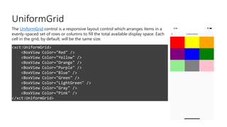 UniformGrid
<xct:UniformGrid>
<BoxView Color="Red" />
<BoxView Color="Yellow" />
<BoxView Color="Orange" />
<BoxView Color="Purple" />
<BoxView Color="Blue" />
<BoxView Color="Green" />
<BoxView Color="LightGreen" />
<BoxView Color="Gray" />
<BoxView Color="Pink" />
</xct:UniformGrid>
The UniformGrid control is a responsive layout control which arranges items in a
evenly-spaced set of rows or columns to fill the total available display space. Each
cell in the grid, by default, will be the same size.
 