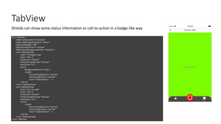 TabView
<xct:TabView
TabStripPlacement="Bottom"
TabStripBackgroundColor="Blue"
TabStripHeight="60"
TabIndicatorColor="Yellow"
TabContentBackgroundColor="Yellow">
<xct:TabViewItem
Icon="triangle.png"
Text="Tab 1"
TextColor="White"
TextColorSelected="Yellow"
FontSize="12">
<Grid
BackgroundColor="Gray">
<Label
HorizontalOptions="Center"
VerticalOptions="Center"
Text="TabContent1" />
</Grid>
</xct:TabViewItem>
<xct:TabViewItem
Icon="circle.png"
Text="Tab 2"
TextColor="White"
TextColorSelected="Yellow"
FontSize="12">
<Grid>
<Label
HorizontalOptions="Center"
VerticalOptions="Center"
Text="TabContent2" />
</Grid>
</xct:TabViewItem>
</xct:TabView>
Shields can show some status information or call-to-action in a badge-like way.
 