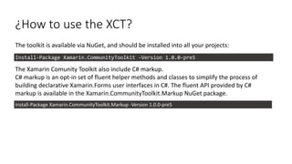 ¿How to use the XCT?
The toolkit is available via NuGet, and should be installed into all your projects:
The Xamarin Comunity Toolkit also include C# markup.
C# markup is an opt-in set of fluent helper methods and classes to simplify the process of
building declarative Xamarin.Forms user interfaces in C#. The fluent API provided by C#
markup is available in the Xamarin.CommunityToolkit.Markup NuGet package.
Install-Package Xamarin.CommunityToolkit -Version 1.0.0-pre5
Install-Package Xamarin.CommunityToolkit.Markup -Version 1.0.0-pre5
 