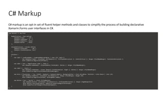 C# Markup
C# markup is an opt-in set of fluent helper methods and classes to simplify the process of building declarative
Xamarin.Forms user interfaces in C#.
View Build() => new Grid
{
RowDefinitions = Rows.Define(
(BodyRow.Prompt , 170 ),
(BodyRow.CodeHeader, 75 ),
(BodyRow.CodeEntry , Auto),
(BodyRow.Button , Auto)
),
ColumnDefinitions = Columns.Define(
(BodyCol.FieldLabel , 160 ),
(BodyCol.FieldValidation, Star)
),
Children =
{
new Label { LineBreakMode = LineBreakMode.WordWrap } .Font (15) .Bold ()
.Row (BodyRow.Prompt) .ColumnSpan (All<BodyCol>()) .FillExpandHorizontal () .CenterVertical () .Margin (fieldNameMargin) .TextCenterHorizontal ()
.Bind (nameof(vm.RegistrationPrompt)),
new Label { Text = "Registration code" } .Bold ()
.Row (BodyRow.CodeHeader) .Column(BodyCol.FieldLabel) .Bottom () .Margin (fieldNameMargin),
new Label { } .Italic ()
.Row (BodyRow.CodeHeader) .Column (BodyCol.FieldValidation) .Right () .Bottom () .Margin (fieldNameMargin)
.Bind (nameof(vm.RegistrationCodeValidationMessage)),
new Entry { Placeholder = "E.g. 123456", Keyboard = Keyboard.Numeric, BackgroundColor = Color.AliceBlue, TextColor = Color.Black } .Font (15)
.Row (BodyRow.CodeEntry) .ColumnSpan (All<BodyCol>()) .Margin (fieldMargin) .Height (44)
.Bind (nameof(vm.RegistrationCode), BindingMode.TwoWay),
new Button { Text = "Verify" } .Style (FilledButton)
.Row (BodyRow.Button) .ColumnSpan (All<BodyCol>()) .FillExpandHorizontal () .Margin (PageMarginSize)
.Bind (Button.IsVisibleProperty, nameof(vm.CanVerifyRegistrationCode))
.Bind (nameof(vm.VerifyRegistrationCodeCommand)),
}
};
 