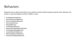 Behaviors
Behaviors lets you add functionality to user interface controls without having to subclass them. Behaviors are
written in code and added to controls in XAML or code.
• EmailValidationBehavior
• EventToCommandBehavior
• NumericValidationBehavior
• AnimationBehavior
• MaskedBehavior
• UriValidationBehavior
• RequiredStringValidationBehavior
• UserStoppedTypingBehavior
• ImpliedOrderGridBehavior
• MaxLengthReachedBehavior
• CharactersValidationBehavior
 
