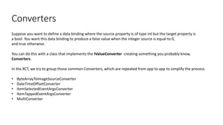 Converters
Suppose you want to define a data binding where the source property is of type int but the target property is
a bool. You want this data binding to produce a false value when the integer source is equal to 0,
and true otherwise.
You can do this with a class that implements the IValueConverter creating something you probably know,
Converters.
In the XCT, we try to group those common Converters, which are repeated from app to app to simplify the process.
• ByteArrayToImageSourceConverter
• DateTimeOffsetConverter
• ItemSelectedEventArgsConverter
• ItemTappedEventArgsConverter
• MultiConverter
 