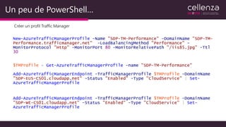 Un peu de PowerShell…
Créer un profil Traffic Manager
New-AzureTrafficManagerProfile -Name "SDP-TM-Performance" -DomainName "SDP-TM-
Performance.trafficmanager.net" -LoadBalancingMethod "Performance" -
MonitorProtocol "Http" -MonitorPort 80 -MonitorRelativePath "/iis85.jpg" -Ttl
30
$TMProfile = Get-AzureTrafficManagerProfile -name "SDP-TM-Performance"
Add-AzureTrafficManagerEndpoint -TrafficManagerProfile $TMProfile -DomainName
"SDP-EUS-CS01.cloudapp.net" -Status "Enabled" -Type "CloudService" | Set-
AzureTrafficManagerProfile
Add-AzureTrafficManagerEndpoint -TrafficManagerProfile $TMProfile -DomainName
"SDP-WE-CS01.cloudapp.net" -Status "Enabled" -Type "CloudService" | Set-
AzureTrafficManagerProfile
 