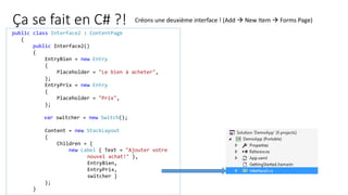 Ça se fait en C# ?!
public class Interface2 : ContentPage
{
public Interface2()
{
EntryBien = new Entry
{
Placeholder = "Le bien à acheter",
};
EntryPrix = new Entry
{
Placeholder = "Prix",
};
var switcher = new Switch();
Content = new StackLayout
{
Children = {
new Label { Text = "Ajouter votre
nouvel achat!" },
EntryBien,
EntryPrix,
switcher }
};
}
Créons une deuxième interface ! (Add  New Item  Forms Page)
 