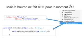 Mais le bouton ne fait RIEN pour le moment  !
<Button Text="Click Me!"
Clicked="OnButtonClicked"/>
async void OnButtonClicked(object sender, EventArgs e)
{
await Navigation.PushModalAsync(new Interface2());
}
 