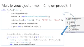 Mais je veux ajouter moi même un produit !!
public MainPage(Produit p)
{
InitializeComponent();
productsList = new ObservableCollection<Produit>();
productsList.Add(new Produit() { Price = "20TND", Nom = "Viande" });
listView.ItemsSource = productsList;
if (p != null) { productsList.Add(p); }
}
ButtonValider.Clicked += ButtonValider_Clicked;
private async void ButtonValider_Clicked(object sender, EventArgs e)
{
Produit p = new Produit() { Nom = EntryBien.Text, Price = EntryPrix.Text };
MainPage main = new MainPage(p);
await Navigation.PushModalAsync(main);}
 