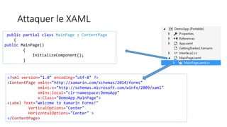 Attaquer le XAML
public partial class MainPage : ContentPage
{
public MainPage()
{
InitializeComponent();
}
<?xml version="1.0" encoding="utf-8" ?>
<ContentPage xmlns="http://xamarin.com/schemas/2014/forms"
xmlns:x="http://schemas.microsoft.com/winfx/2009/xaml"
xmlns:local="clr-namespace:DemoApp"
x:Class="DemoApp.MainPage">
<Label Text="Welcome to Xamarin Forms!"
VerticalOptions="Center"
HorizontalOptions="Center" >
</ContentPage>
 