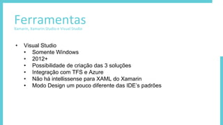 FerramentasXamarin, Xamarin.Studio e Visual Studio
• Visual Studio
• Somente Windows
• 2012+
• Possibilidade de criação das 3 soluções
• Integração com TFS e Azure
• Não há intellissense para XAML do Xamarin
• Modo Design um pouco diferente das IDE’s padrões
 