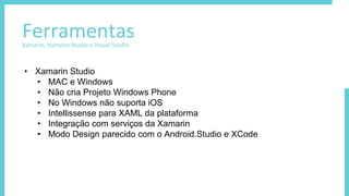 FerramentasXamarin, Xamarin Studio e Visual Studio
• Xamarin Studio
• MAC e Windows
• Não cria Projeto Windows Phone
• No Windows não suporta iOS
• Intellissense para XAML da plataforma
• Integração com serviços da Xamarin
• Modo Design parecido com o Android.Studio e XCode
 