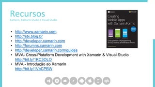 RecursosXamarin, Xamarin.Studio e Visual Studio
• http://www.xamarin.com
• http://stx.blog.br
• http://developer.xamarin.com
• http://forumns.xamarin.com
• http://developer.xamarin.com/guides
• MVA- Cross-Plataform Development with Xamarin & Visual Studio
http://bit.ly/1KC3OLO
• MVA - Introdução ao Xamarin
http://bit.ly/1VbCPBW
 
